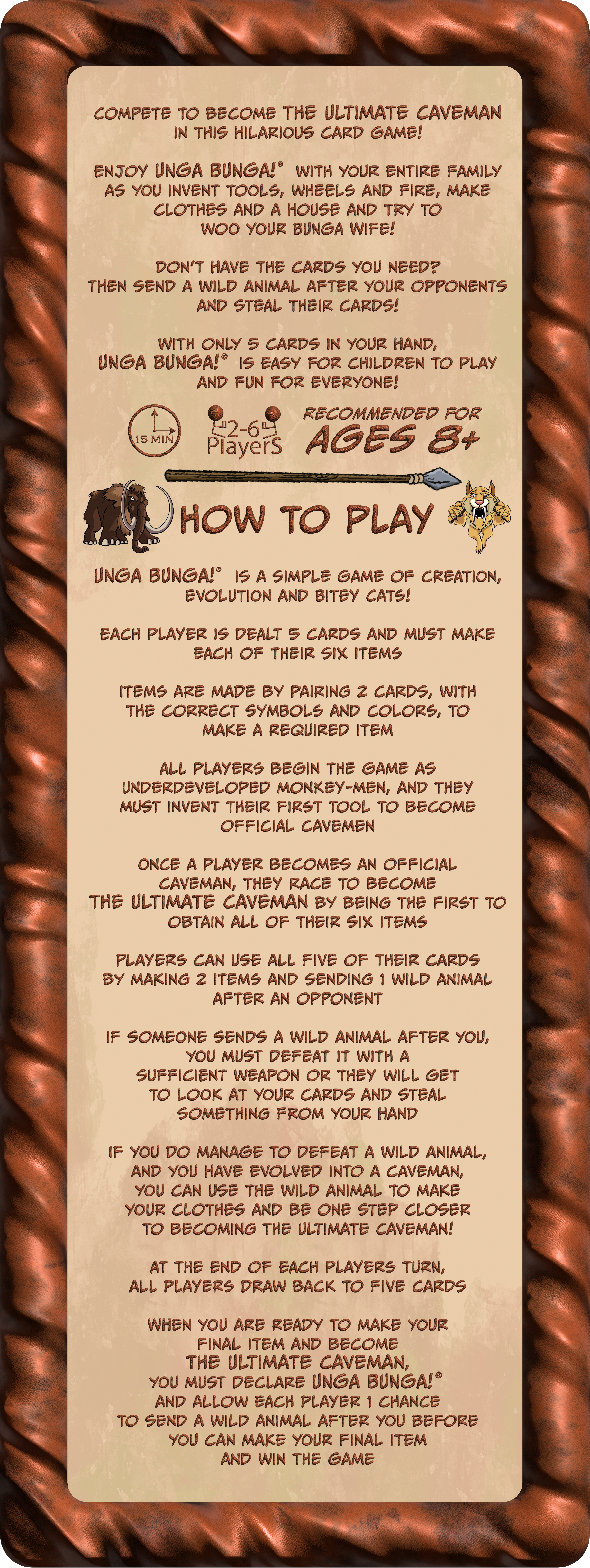 Compete to become the Ultimate Caveman in this hilarious card game!
                    Enjoy UNGA BUNGA!® with your entire family as you invent tools, wheels and fire, make clothes and a house and try to woo your BUNGA Wife!
                    Don’t have the cards you need? Then send a wild animal after your opponents and steal their cards!
                    With only 5 cards in your hand, UNGA BUNGA!® is easy for children to play and fun for everyone!
                    UNGA BUNGA!® is a simple game of evolution, creation and Bitey Cats!
                    Each player is dealt 5 cards and must make each of their six items. Items are made by pairing 2 cards, with the correct symbols and colors, to make a required item. All players begin the game as underdeveloped monkey-men, and they must invent their first Tool to become official cavemen. Once a player becomes an official caveman, they race to become the Ultimate Caveman by being the first to obtain all of their six items. Players can use all five of their cards by making 2 items and sending 1 wild animal after an opponent. If someone sends a wild animal after you, you must defeat it with a sufficient weapon or they will get to look at your cards and steal something from your hand. If you do manage to defeat a wild animal and you have evolved into a caveman you can use the wild animal to make your clothes and be one step closer to becoming the Ultimate Caveman! At the end of each players turn, all players draw back to five cards. When you are ready to make your final item and become the Ultimate Caveman, you must declare UNGA BUNGA!® and allow each player 1 chance to send a wild animal after you before you can make your final item and win the game.
                    