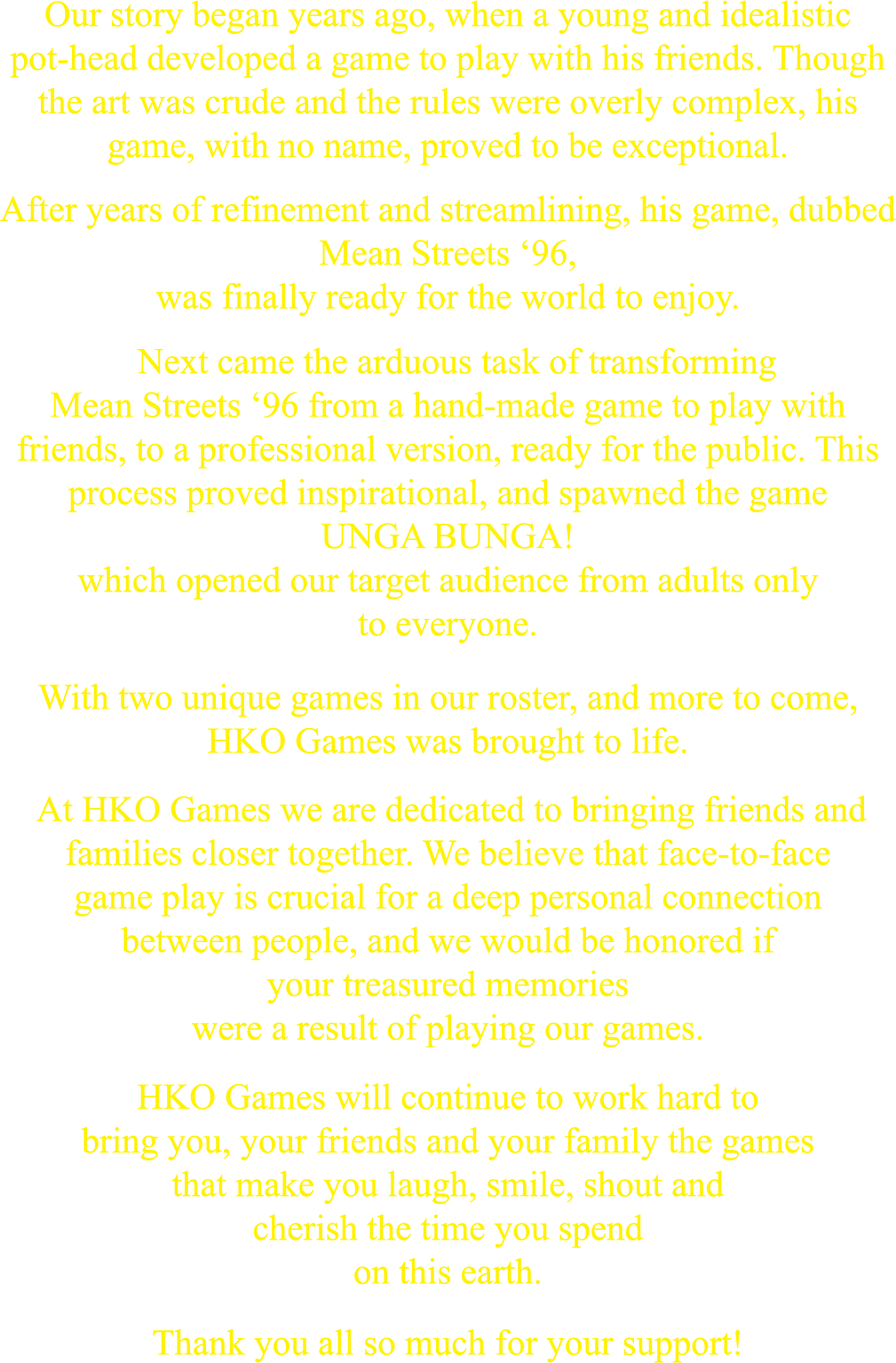 Our story began years ago, when a young and idealistic pot-head developed a game to play with his friends. Though the art was crude and the rules were overly complex, his game, with no name, proved to be exceptional.
            After years of refinement and streamlining, his game, dubbed Mean Streets ’96, was finally ready for the world to enjoy.
            Next came the arduous task of transforming Mean Streets ’96 from a hand-made game to play with friends, to a professional version, ready for the public. This process proved inspirational, and spawned the game UNGA BUNGA! which opened our target audience from adults only to everyone.
            With two unique games in our roster, and more to come, HKO Games was brought to life.
            At HKO Games we are dedicated to bringing friends and families closer together. We believe that face-to-face gameplay is crucial for a deep and personal connection between people, and we would be honored if your treasured memories were a result of playing our games.
            HKO Games will continue to work hard to bring you, your friends and family the games that make you laugh, smile, shout and cherish the time you spend on this earth.
            Thank you all so much for your support!
            